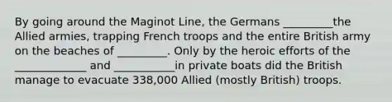 By going around the Maginot Line, the Germans _________the Allied armies, trapping French troops and the entire British army on the beaches of _________. Only by the heroic efforts of the _____________ and ___________in private boats did the British manage to evacuate 338,000 Allied (mostly British) troops.