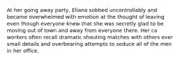 At her going away party, Eliana sobbed uncontrollably and became overwhelmed with emotion at the thought of leaving even though everyone knew that she was secretly glad to be moving out of town and away from everyone there. Her co workers often recall dramatic shouting matches with others over small details and overbearing attempts to seduce all of the men in her office.