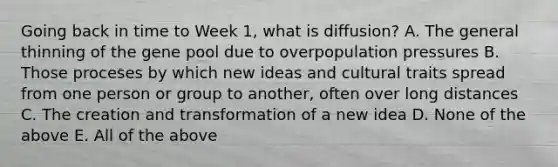 Going back in time to Week 1, what is diffusion? A. The general thinning of the gene pool due to overpopulation pressures B. Those proceses by which new ideas and cultural traits spread from one person or group to another, often over long distances C. The creation and transformation of a new idea D. None of the above E. All of the above