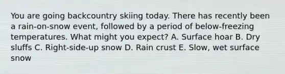 You are going backcountry skiing today. There has recently been a rain-on-snow event, followed by a period of below-freezing temperatures. What might you expect? A. Surface hoar B. Dry sluffs C. Right-side-up snow D. Rain crust E. Slow, wet surface snow