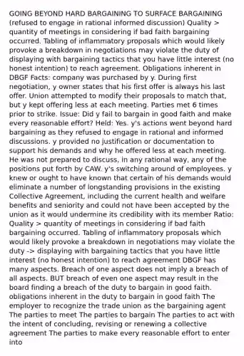 GOING BEYOND HARD BARGAINING TO SURFACE BARGAINING (refused to engage in rational informed discussion) Quality > quantity of meetings in considering if bad faith bargaining occurred. Tabling of inflammatory proposals which would likely provoke a breakdown in negotiations may violate the duty of displaying with bargaining tactics that you have little interest (no honest intention) to reach agreement. Obligations inherent in DBGF Facts: company was purchased by y. During first negotiation, y owner states that his first offer is always his last offer. Union attempted to modify their proposals to match that, but y kept offering less at each meeting. Parties met 6 times prior to strike. Issue: Did y fail to bargain in good faith and make every reasonable effort? Held: Yes. y's actions went beyond hard bargaining as they refused to engage in rational and informed discussions. y provided no justification or documentation to support his demands and why he offered less at each meeting. He was not prepared to discuss, in any rational way, any of the positions put forth by CAW. y's switching around of employees. y knew or ought to have known that certain of his demands would eliminate a number of longstanding provisions in the existing Collective Agreement, including the current health and welfare benefits and seniority and could not have been accepted by the union as it would undermine its credibility with its member Ratio: Quality > quantity of meetings in considering if bad faith bargaining occurred. Tabling of inflammatory proposals which would likely provoke a breakdown in negotiations may violate the duty -> displaying with bargaining tactics that you have little interest (no honest intention) to reach agreement DBGF has many aspects. Breach of one aspect does not imply a breach of all aspects. BUT breach of even one aspect may result in the board finding a breach of the duty to bargain in good faith. obligations inherent in the duty to bargain in good faith The employer to recognize the trade union as the bargaining agent The parties to meet The parties to bargain The parties to act with the intent of concluding, revising or renewing a collective agreement The parties to make every reasonable effort to enter into