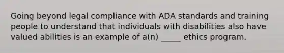 Going beyond legal compliance with ADA standards and training people to understand that individuals with disabilities also have valued abilities is an example of a(n) _____ ethics program.