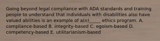 Going beyond legal compliance with ADA standards and training people to understand that individuals with disabilities also have valued abilities is an example of a(n)_____ ethics program. A. compliance-based B. integrity-based C. egoism-based D. competency-based E. utilitarianism-based