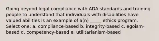 Going beyond legal compliance with ADA standards and training people to understand that individuals with disabilities have valued abilities is an example of a(n) _____ ethics program. Select one: a. compliance-based b. integrity-based c. egoism-based d. competency-based e. utilitarianism-based