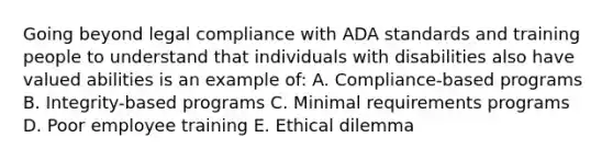 Going beyond legal compliance with ADA standards and training people to understand that individuals with disabilities also have valued abilities is an example of: A. Compliance-based programs B. Integrity-based programs C. Minimal requirements programs D. Poor employee training E. Ethical dilemma