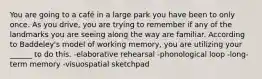 You are going to a café in a large park you have been to only once. As you drive, you are trying to remember if any of the landmarks you are seeing along the way are familiar. According to Baddeley's model of working memory, you are utilizing your ______ to do this. -elaborative rehearsal -phonological loop -long-term memory -visuospatial sketchpad