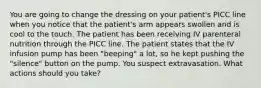 You are going to change the dressing on your patient's PICC line when you notice that the patient's arm appears swollen and is cool to the touch. The patient has been receiving IV parenteral nutrition through the PICC line. The patient states that the IV infusion pump has been "beeping" a lot, so he kept pushing the "silence" button on the pump. You suspect extravasation. What actions should you take?