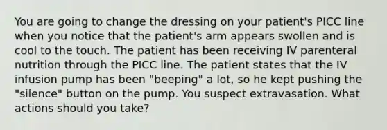 You are going to change the dressing on your patient's PICC line when you notice that the patient's arm appears swollen and is cool to the touch. The patient has been receiving IV parenteral nutrition through the PICC line. The patient states that the IV infusion pump has been "beeping" a lot, so he kept pushing the "silence" button on the pump. You suspect extravasation. What actions should you take?