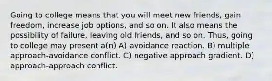 Going to college means that you will meet new friends, gain freedom, increase job options, and so on. It also means the possibility of failure, leaving old friends, and so on. Thus, going to college may present a(n) A) avoidance reaction. B) multiple approach-avoidance conflict. C) negative approach gradient. D) approach-approach conflict.