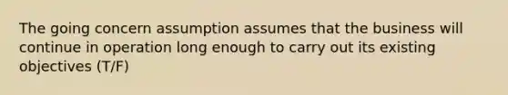 The going concern assumption assumes that the business will continue in operation long enough to carry out its existing objectives (T/F)