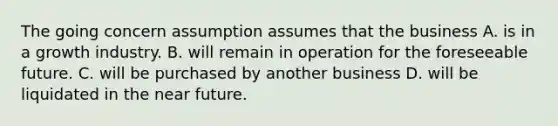 The going concern assumption assumes that the business A. is in a growth industry. B. will remain in operation for the foreseeable future. C. will be purchased by another business D. will be liquidated in the near future.