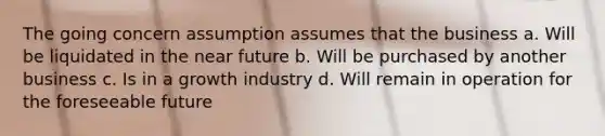 The going concern assumption assumes that the business a. Will be liquidated in <a href='https://www.questionai.com/knowledge/k3kaQH73w3-the-near-future' class='anchor-knowledge'>the near future</a> b. Will be purchased by another business c. Is in a growth industry d. Will remain in operation for the foreseeable future