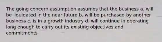 The going concern assumption assumes that the business a. will be liquidated in the near future b. will be purchased by another business c. is in a growth industry d. will continue in operating long enough to carry out its existing objectives and commitments