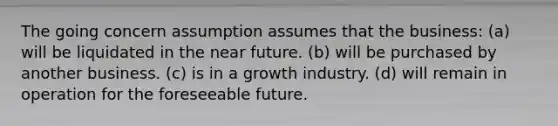 The going concern assumption assumes that the business: (a) will be liquidated in <a href='https://www.questionai.com/knowledge/k3kaQH73w3-the-near-future' class='anchor-knowledge'>the near future</a>. (b) will be purchased by another business. (c) is in a growth industry. (d) will remain in operation for the foreseeable future.