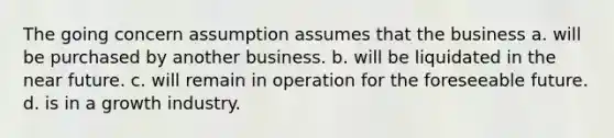 The going concern assumption assumes that the business a. will be purchased by another business. b. will be liquidated in the near future. c. will remain in operation for the foreseeable future. d. is in a growth industry.