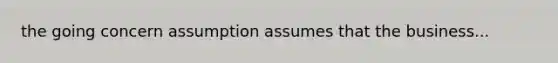 the going concern assumption assumes that the business...