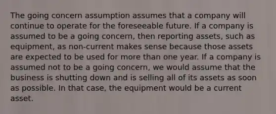 The going concern assumption assumes that a company will continue to operate for the foreseeable future. If a company is assumed to be a going concern, then reporting assets, such as equipment, as non-current makes sense because those assets are expected to be used for more than one year. If a company is assumed not to be a going concern, we would assume that the business is shutting down and is selling all of its assets as soon as possible. In that case, the equipment would be a current asset.