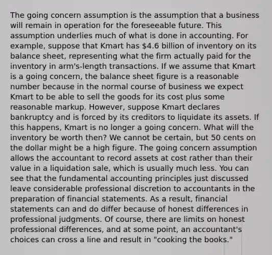 The going concern assumption is the assumption that a business will remain in operation for the foreseeable future. This assumption underlies much of what is done in accounting. For example, suppose that Kmart has 4.6 billion of inventory on its balance sheet, representing what the firm actually paid for the inventory in arm's-length transactions. If we assume that Kmart is a going concern, the balance sheet figure is a reasonable number because in the normal course of business we expect Kmart to be able to sell the goods for its cost plus some reasonable markup. However, suppose Kmart declares bankruptcy and is forced by its creditors to liquidate its assets. If this happens, Kmart is no longer a going concern. What will the inventory be worth then? We cannot be certain, but 50 cents on the dollar might be a high figure. The going concern assumption allows the accountant to record assets at cost rather than their value in a liquidation sale, which is usually much less. You can see that the fundamental accounting principles just discussed leave considerable professional discretion to accountants in the preparation of financial statements. As a result, financial statements can and do differ because of honest differences in professional judgments. Of course, there are limits on honest professional differences, and at some point, an accountant's choices can cross a line and result in "cooking the books."