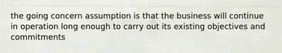 the going concern assumption is that the business will continue in operation long enough to carry out its existing objectives and commitments