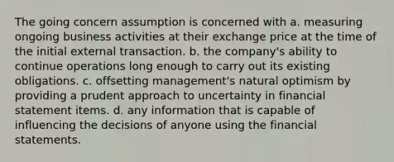 The going concern assumption is concerned with a. measuring ongoing business activities at their exchange price at the time of the initial external transaction. b. the company's ability to continue operations long enough to carry out its existing obligations. c. offsetting management's natural optimism by providing a prudent approach to uncertainty in financial statement items. d. any information that is capable of influencing the decisions of anyone using the financial statements.