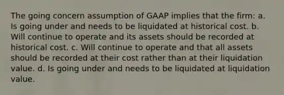 The going concern assumption of GAAP implies that the firm: a. Is going under and needs to be liquidated at historical cost. b. Will continue to operate and its assets should be recorded at historical cost. c. Will continue to operate and that all assets should be recorded at their cost rather than at their liquidation value. d. Is going under and needs to be liquidated at liquidation value.