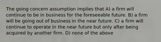 The going concern assumption implies that A) a firm will continue to be in business for the foreseeable future. B) a firm will be going out of business in <a href='https://www.questionai.com/knowledge/k3kaQH73w3-the-near-future' class='anchor-knowledge'>the near future</a>. C) a firm will continue to operate in the near future but only after being acquired by another firm. D) none of the above