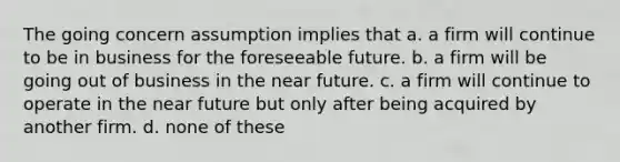 The going concern assumption implies that a. a firm will continue to be in business for the foreseeable future. b. a firm will be going out of business in the near future. c. a firm will continue to operate in the near future but only after being acquired by another firm. d. none of these