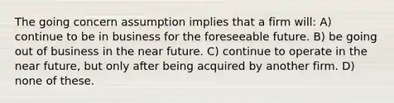 The going concern assumption implies that a firm will: A) continue to be in business for the foreseeable future. B) be going out of business in the near future. C) continue to operate in the near future, but only after being acquired by another firm. D) none of these.