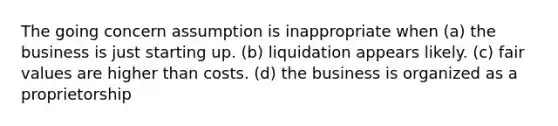 The going concern assumption is inappropriate when (a) the business is just starting up. (b) liquidation appears likely. (c) fair values are higher than costs. (d) the business is organized as a proprietorship