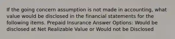 If the going concern assumption is not made in accounting, what value would be disclosed in the financial statements for the following items. Prepaid Insurance Answer Options: Would be disclosed at Net Realizable Value or Would not be Disclosed