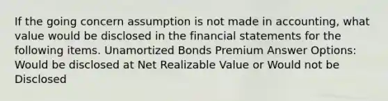 If the going concern assumption is not made in accounting, what value would be disclosed in the financial statements for the following items. Unamortized Bonds Premium Answer Options: Would be disclosed at Net Realizable Value or Would not be Disclosed