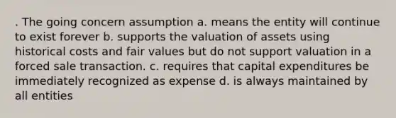 . The going concern assumption a. means the entity will continue to exist forever b. supports the valuation of assets using historical costs and fair values but do not support valuation in a forced sale transaction. c. requires that capital expenditures be immediately recognized as expense d. is always maintained by all entities