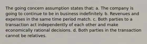 The going concern assumption states that: a. The company is going to continue to be in business indefinitely. b. Revenues and expenses in the same time period match. c. Both parties to a transaction act independently of each other and make economically rational decisions. d. Both parties in the transaction cannot be relatives.