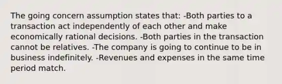 The going concern assumption states that: -Both parties to a transaction act independently of each other and make economically rational decisions. -Both parties in the transaction cannot be relatives. -The company is going to continue to be in business indefinitely. -Revenues and expenses in the same time period match.