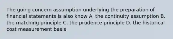 The going concern assumption underlying the preparation of financial statements is also know A. the continuity assumption B. the matching principle C. the prudence principle D. the historical cost measurement basis