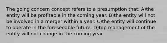 The going concern concept refers to a presumption that: A)the entity will be profitable in the coming year. B)the entity will not be involved in a merger within a year. C)the entity will continue to operate in the foreseeable future. D)top management of the entity will not change in the coming year.