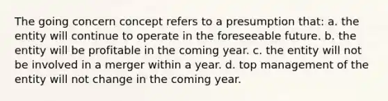 The going concern concept refers to a presumption that: a. the entity will continue to operate in the foreseeable future. b. the entity will be profitable in the coming year. c. the entity will not be involved in a merger within a year. d. top management of the entity will not change in the coming year.