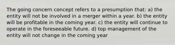 The going concern concept refers to a presumption that: a) the entity will not be involved in a merger within a year. b) the entity will be profitable in the coming year. c) the entity will continue to operate in the foreseeable future. d) top management of the entity will not change in the coming year