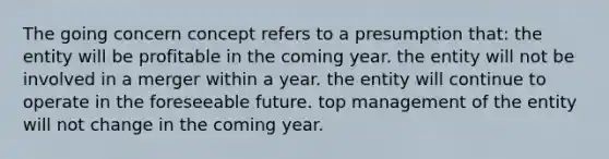 The going concern concept refers to a presumption that: the entity will be profitable in the coming year. the entity will not be involved in a merger within a year. the entity will continue to operate in the foreseeable future. top management of the entity will not change in the coming year.