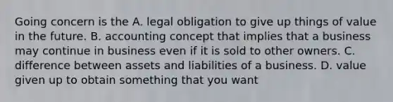 Going concern is the A. legal obligation to give up things of value in the future. B. accounting concept that implies that a business may continue in business even if it is sold to other owners. C. difference between assets and liabilities of a business. D. value given up to obtain something that you want