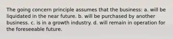 The going concern principle assumes that the business: a. will be liquidated in the near future. b. will be purchased by another business. c. is in a growth industry. d. will remain in operation for the foreseeable future.