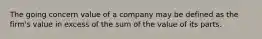 The going concern value of a company may be defined as the firm's value in excess of the sum of the value of its parts.