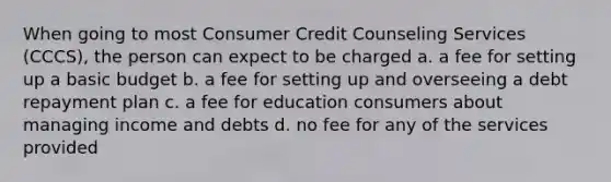 When going to most Consumer Credit Counseling Services (CCCS), the person can expect to be charged a. a fee for setting up a basic budget b. a fee for setting up and overseeing a debt repayment plan c. a fee for education consumers about managing income and debts d. no fee for any of the services provided