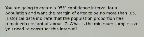 You are going to create a 95% confidence interval for a population and want the margin of error to be no more than .05. Historical data indicate that the population proportion has remained constant at about .7. What is the minimum sample size you need to construct this interval?