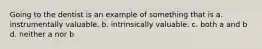 Going to the dentist is an example of something that is a. instrumentally valuable. b. intrinsically valuable. c. both a and b d. neither a nor b