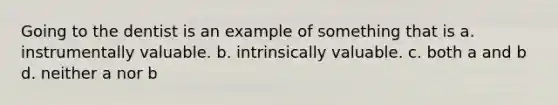 Going to the dentist is an example of something that is a. instrumentally valuable. b. intrinsically valuable. c. both a and b d. neither a nor b