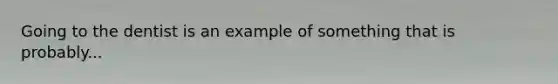 Going to the dentist is an example of something that is probably...