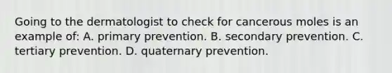 Going to the dermatologist to check for cancerous moles is an example of: A. primary prevention. B. secondary prevention. C. tertiary prevention. D. quaternary prevention.