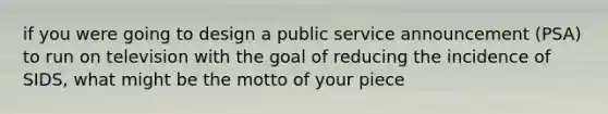 if you were going to design a public service announcement (PSA) to run on television with the goal of reducing the incidence of SIDS, what might be the motto of your piece