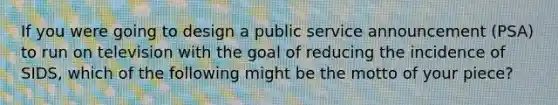 ​If you were going to design a public service announcement (PSA) to run on television with the goal of reducing the incidence of SIDS, which of the following might be the motto of your piece?